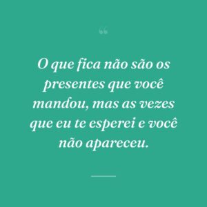 O que fica não são os presentes que você mandou, mas as vezes que eu te esperei e você não apareceu.