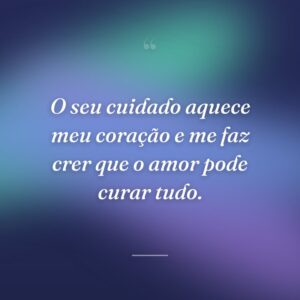 O seu cuidado aquece meu coração e me faz crer que o amor pode curar tudo.