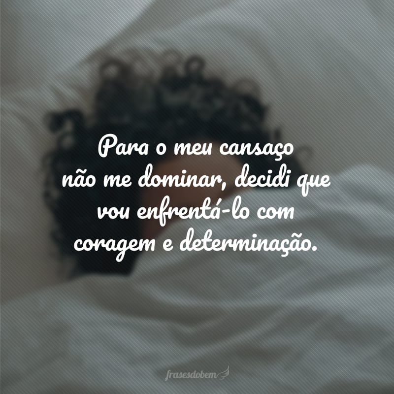 Para o meu cansaço não me dominar, decidi que vou enfrentá-lo com coragem e determinação.