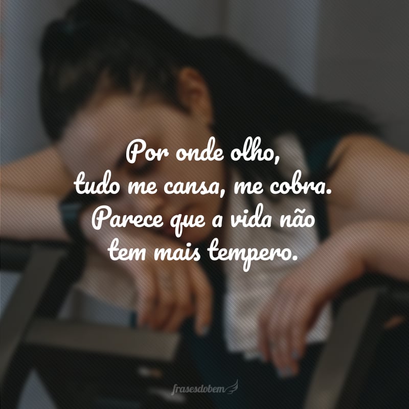 Por onde olho, tudo me cansa, me cobra. Parece que a vida não tem mais tempero.