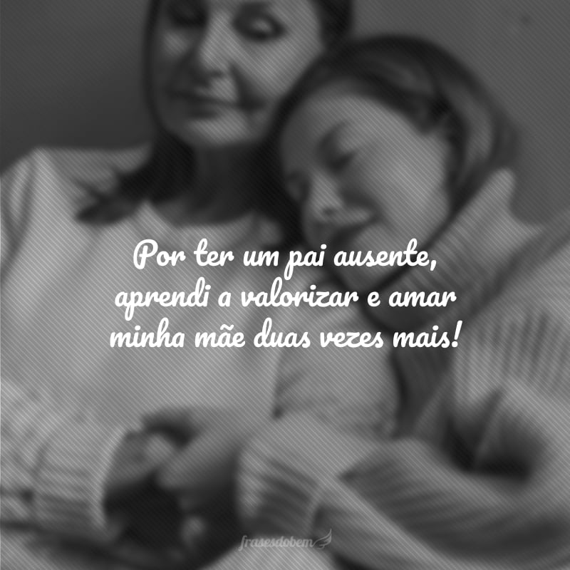 Por ter um pai ausente, aprendei a valorizar e amar minha mãe duas vezes mais!