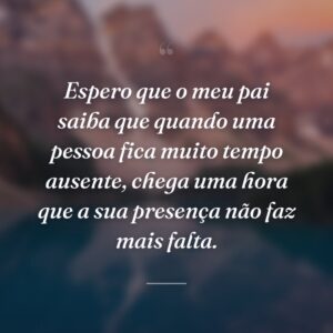 Espero que o meu pai saiba que quando uma pessoa fica muito tempo ausente, chega uma hora que a sua presença não faz mais falta.