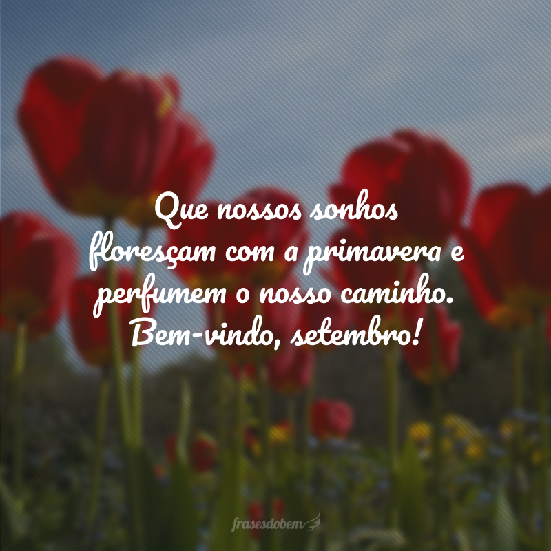 Que nossos sonhos floresçam com a primavera e perfumem o nosso caminho. Bem-vindo, setembro!