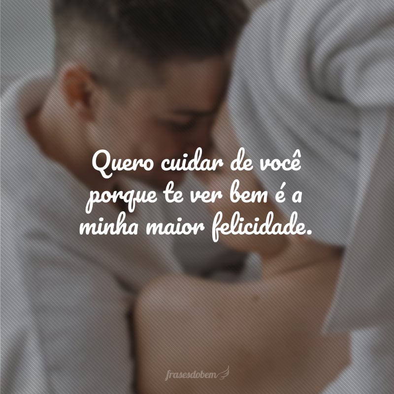 Quero cuidar de você porque te ver bem é a minha maior felicidade.