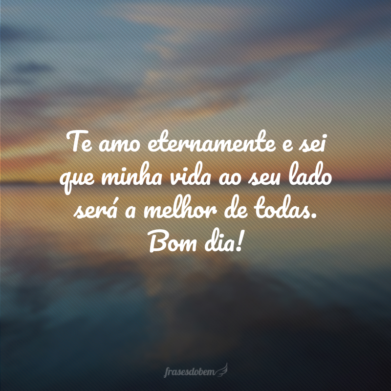 Te amo eternamente e sei que minha vida ao seu lado será a melhor de todas. Bom dia!