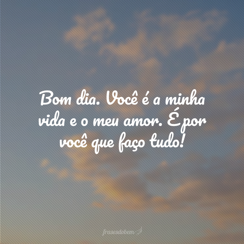 Bom dia. Você é a minha vida e o meu amor. É por você que faço tudo!