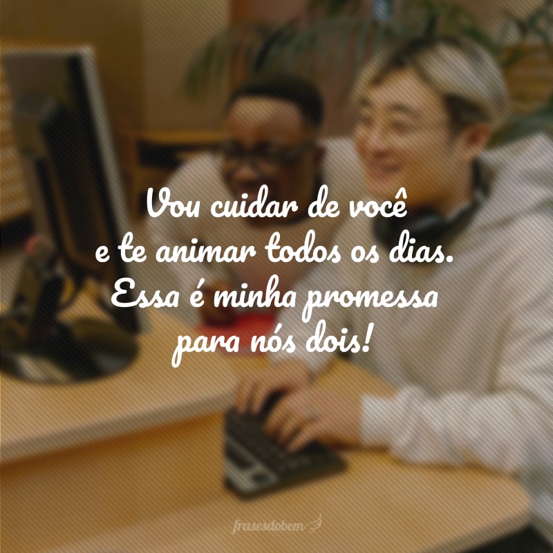 Vou cuidar de você e te animar todos os dias. Essa é minha promessa para nós dois!