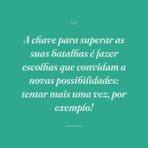 A chave para superar as suas batalhas é fazer escolhas que convidam a novas possibilidades: tentar mais uma vez, por exemplo!