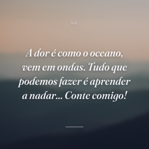 A dor é como o oceano, vem em ondas. Tudo que podemos fazer é aprender a nadar... Conte comigo!