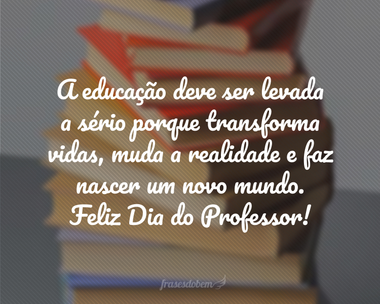 A educação deve ser levada a sério porque transforma vidas, muda a realidade e faz nascer um novo mundo. Feliz Dia do Professor!