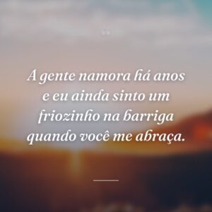 A gente namora há anos e eu ainda sinto um friozinho na barriga quando você me abraça.