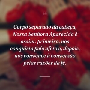 Corpo separado da cabeça, Nossa Senhora Aparecida é assim: primeiro, nos conquista pelo afeto e, depois, nos convence à conversão pelas razões da fé.