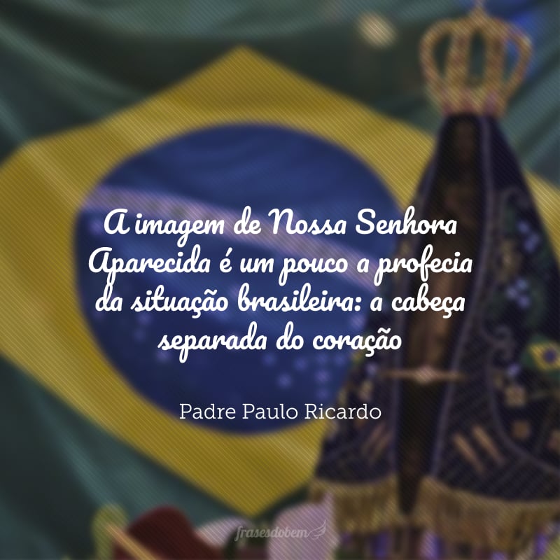 A imagem de Nossa Senhora Aparecida é um pouco a profecia da situação brasileira: a cabeça separada do coração. O brasileiro tem um coração afetivamente católico, mas as ideias... O brasileiro não entende que ele precisa realmente estudar a sua fé, mais do que isso, a Verdade, saber o que as coisas são de fato. 