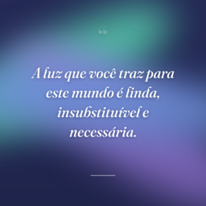 A luz que você traz para este mundo é linda, insubstituível e necessária.