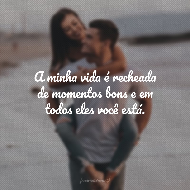 A minha vida é recheada de momentos bons e em todos eles você está.