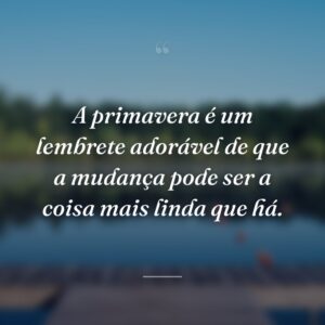 A primavera é um lembrete adorável de que a mudança pode ser a coisa mais linda que há.
