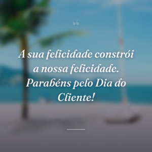 A sua felicidade constrói a nossa felicidade. Parabéns pelo Dia do Cliente!