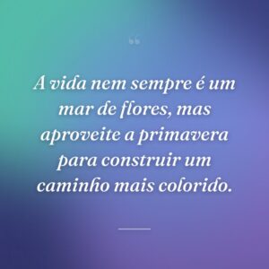 A vida nem sempre é um mar de flores, mas aproveite a primavera para construir um caminho mais colorido.