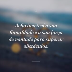 Acho incrível a sua humildade e a sua força de vontade para superar obstáculos.