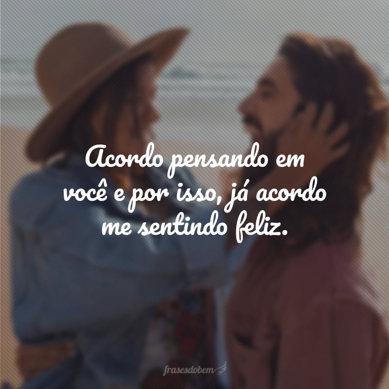 Acordo pensando em você e por isso, já acordo me sentindo feliz.