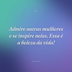 Admire outras mulheres e se inspire nelas. Essa é a beleza da vida!