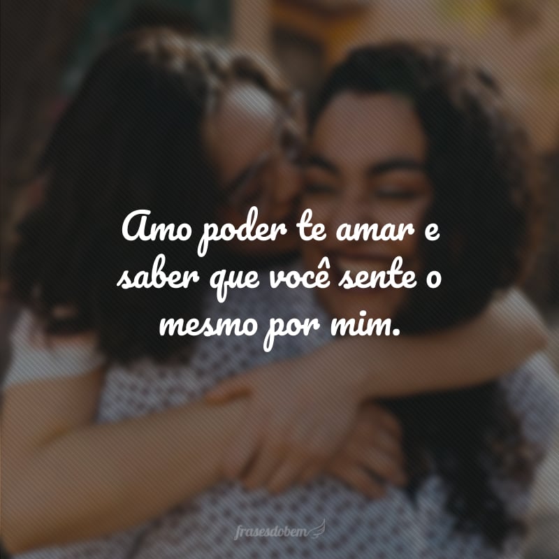 Amo poder te amar e saber que você sente o mesmo por mim.
