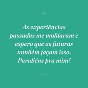 As experiências passadas me moldaram e espero que as futuras também façam isso. Parabéns pra mim!
