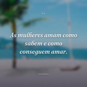 As mulheres amam como sabem e como conseguem amar.