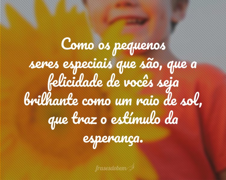 Como os pequenos seres especiais que são, que a felicidade de vocês seja brilhante como um raio de sol, que traz o estímulo da esperança.