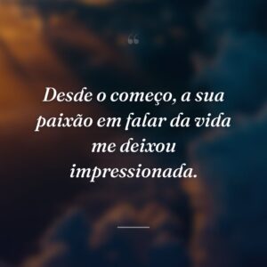 Desde o começo, a sua paixão em falar da vida me deixou impressionada.