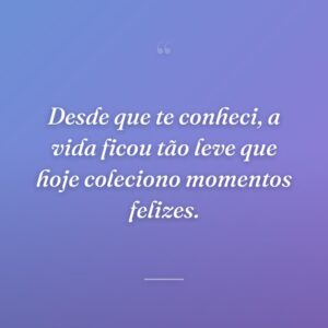 Desde que te conheci, a vida ficou tão leve que hoje coleciono momentos felizes.