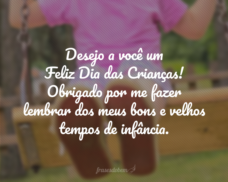 Desejo a você um Feliz Dia das Crianças! Obrigado por me fazer lembrar dos meus bons e velhos tempos de infância.