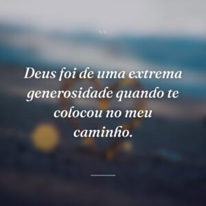 Deus foi de uma extrema generosidade quando te colocou no meu caminho.