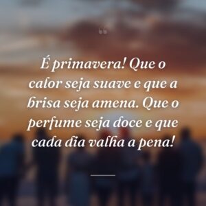 É primavera! Que o calor seja suave e que a brisa seja amena. Que o perfume seja doce e que cada dia valha a pena!