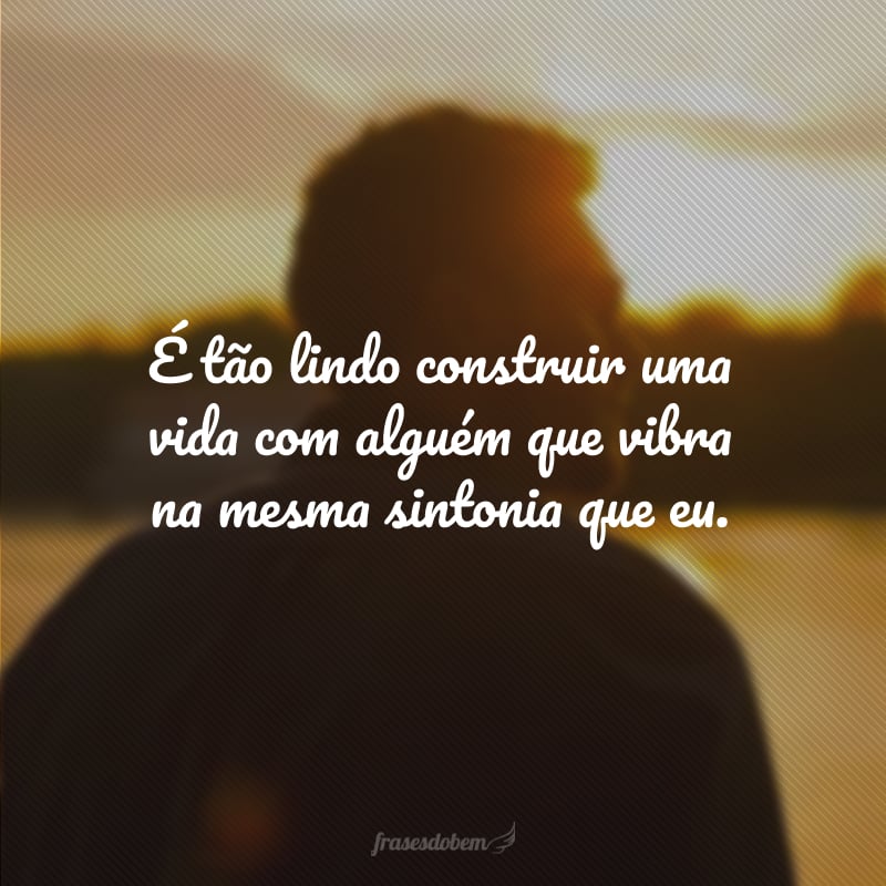 É tão lindo construir uma vida com alguém que vibra na mesma sintonia que eu.