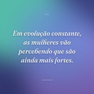 Em evolução constante, as mulheres vão percebendo que são ainda mais fortes.
