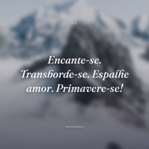 Encante-se. Transborde-se. Espalhe amor. Primavere-se!
