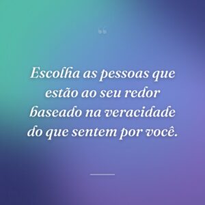 Escolha as pessoas que estão ao seu redor baseado na veracidade do que sentem por você.