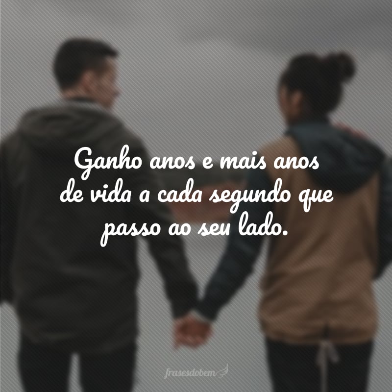 Ganho anos e mais anos de vida a cada segundo que passo ao seu lado.
