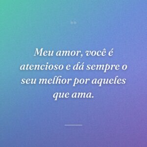 Meu amor, você é atencioso e dá sempre o seu melhor por aqueles que ama.
