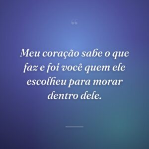 Meu coração sabe o que faz e foi você quem ele escolheu para morar dentro dele.