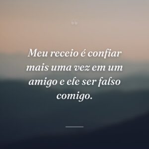 Meu receio é confiar mais uma vez em um amigo e ele ser falso comigo.