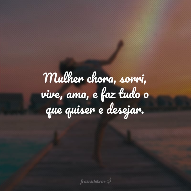 Mulher chora, sorri, vive, ama, e faz tudo o que quiser e desejar.