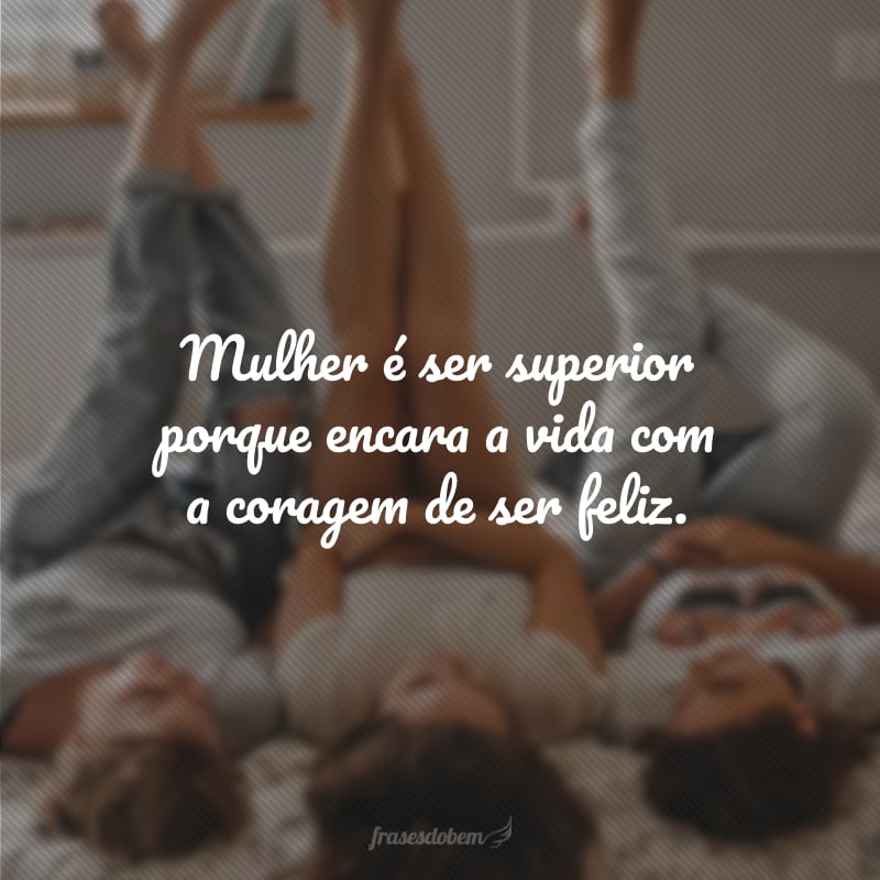 Mulher é ser superior porque encara a vida com a coragem de ser feliz.