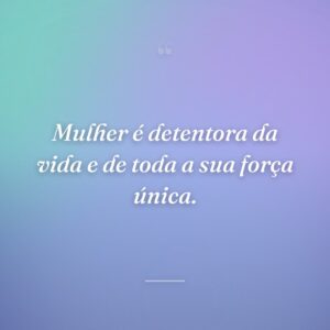 Mulher é detentora da vida e de toda a sua força única.