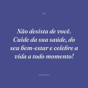 Não desista de você. Cuide da sua saúde, do seu bem-estar e celebre a vida a todo momento!