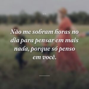 Não me sobram horas no dia para pensar em mais nada, porque só penso em você.
