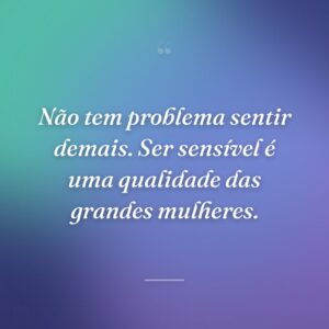 Não tem problema sentir demais. Ser sensível é uma qualidade das grandes mulheres.