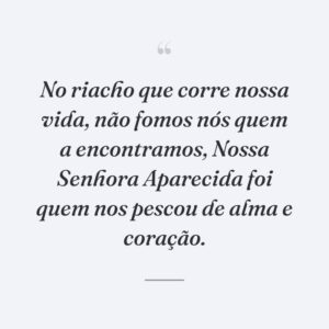 No riacho que corre nossa vida, não fomos nós quem a encontramos, Nossa Senhora Aparecida foi quem nos pescou de alma e coração.