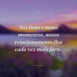Nos bons e maus momentos, nosso relacionamento fica cada vez mais forte.